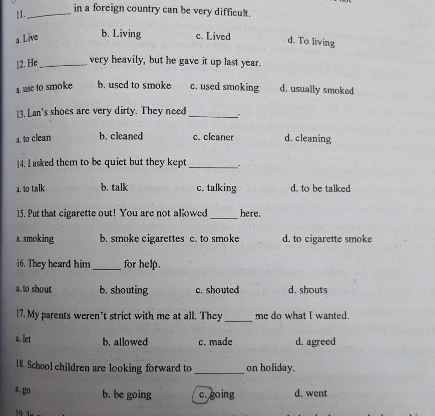 11._
in a foreign country can be very difficult.
b. Living
a. Live c. Lived
d. To living
12. He_
very heavily, but he gave it up last year.
a. use to smoke b. used to smoke c. used smoking d. usually smoked
13. Lan’s shoes are very dirty. They need_
a. to clean b. cleaned c. cleaner d. cleaning
14. I asked them to be quiet but they kept_
a. to talk b. talk c. talking d. to be talked
15. Put that cigarette out! You are not allowed _here.
a. smoking b. smoke cigarettes c. to smoke d. to cigarette smoke
i6. They heard him_ for help.
a. to shout b. shouting c. shouted d. shouts
17. My parents weren’t strict with me at all. They _me do what I wanted.
a. let b. allowed c. made . d. agreed
18. School children are looking forward to _on holiday.
a. go b. be going c. going d. went
19