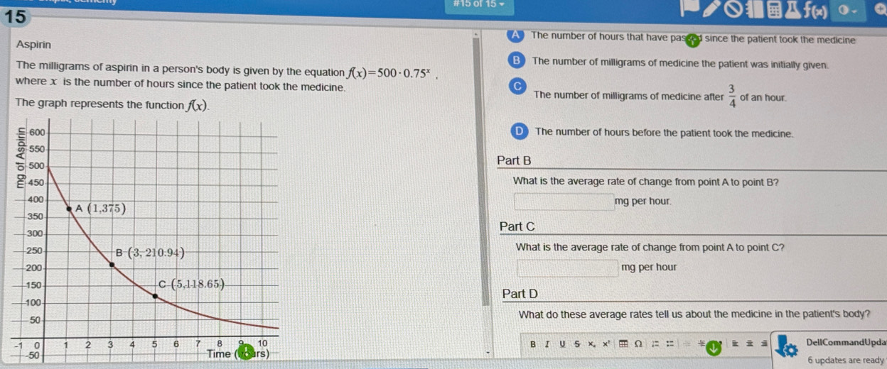 15
ク○f(x) () .
The number of hours that have passed since the patient took the medicine
Aspirin
B) The number of milligrams of medicine the patient was initially given.
The milligrams of aspirin in a person's body is given by the equation f(x)=500· 0.75^x,
C
where x is the number of hours since the patient took the medicine. The number of milligrams of medicine after  3/4  of an hour.
The graph represents the function f(x).
D) The number of hours before the patient took the medicine.
Part B
What is the average rate of change from point A to point B?
mg per hour.
Part C
What is the average rate of change from point A to point C?
mg per hour
Part D
What do these average rates tell us about the medicine in the patient's body?
B I U 5 x x* Ω := := + k i 3 DellCommandUpda
6 updates are ready