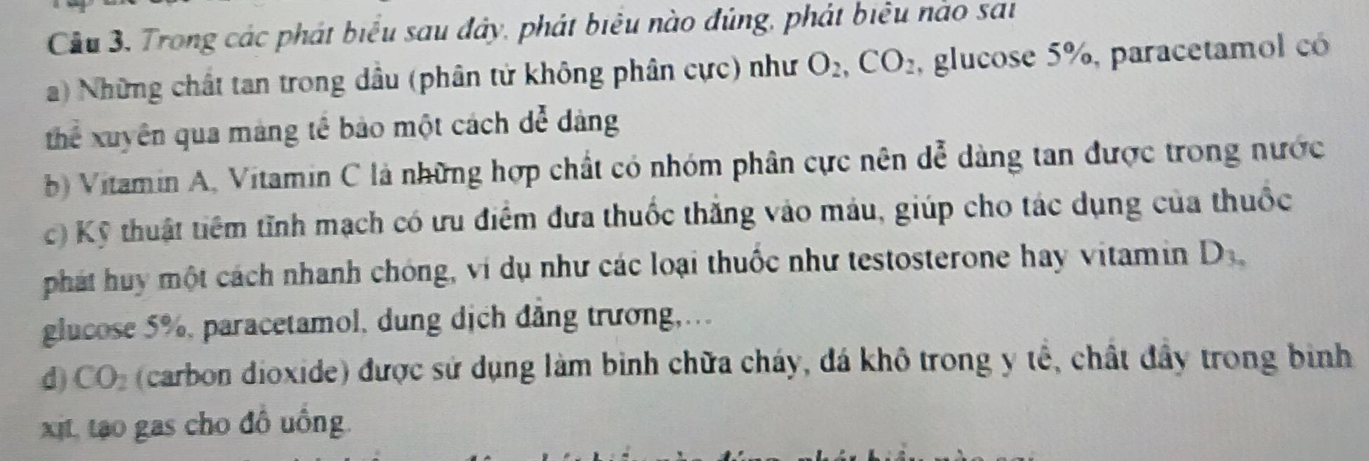 Cầu 3, Trong các phát biểu sau đây, phát biêu nào đúng, phát biểu nào sai
a) Những chất tan trong dầu (phân tử không phân cực) như O_2, CO_2 , glucose 5%, paracetamol có
thể xuyên qua màng tế bảo một cách dể dảng
b) Vitamin A, Vitamin C là những hợp chất có nhóm phân cực nên dễ dàng tan được trong nước
c) Kỹ thuật tiêm tĩnh mạch có ưu điểm đưa thuốc thắng vào máu, giúp cho tác dụng của thuốc
phát huy một cách nhanh chóng, ví dụ như các loại thuốc như testosterone hay vitamin D_3_circ 
glucose 5%, paracetamol, dung dịch đẳng trương,..
d CO_2 (carbon dioxide) được sử dụng làm binh chữa cháy, đá khô trong y tế, chất đầy trong binh
xt, to gas cho đồ uồng.