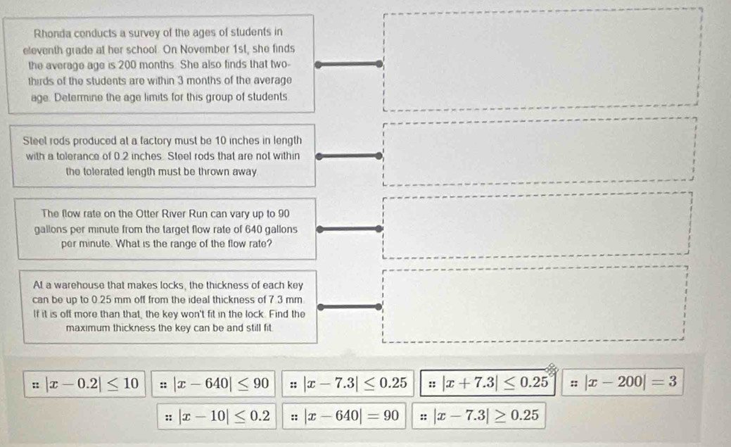 Rhonda conducts a survey of the ages of students in 
the average age is 200 months. She also finds that two- □ 
eleventh grade at her school. On November 1st, she finds 
thirds of the students are within 3 months of the average 
age. Determine the age limits for this group of students 
Steel rods produced at a factory must be 10 inches in length 
with a tolerance of 0.2 inches. Steel rods that are not within 
the tolerated length must be thrown away
=□
The flow rate on the Otter River Run can vary up to 90
gallons per minute from the target flow rate of 640 gallons
per minute. What is the range of the flow rate? 
□ 
At a warehouse that makes locks, the thickness of each key 
can be up to 0.25 mm off from the ideal thickness of 7.3 mm
If it is off more than that, the key won't fit in the lock. Find the 
maximum thickness the key can be and still fit. 
□  
:: |x-0.2|≤ 10 :: |x-640|≤ 90 :: |x-7.3|≤ 0.25 ::|x+7.3|≤ 0.25 ||= |x-200|=3
: |x-10|≤ 0.2 :: |x-640|=90 :: |x-7.3|≥ 0.25