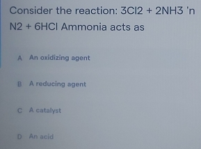 Consider the reaction: 3CI2+2NH3 'n
N2+6HCI Ammonia acts as
A An oxidizing agent
B A reducing agent
C A catalyst
D An acid