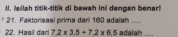 ll. Isilah titik-titik di bawah ini dengan benar! 
21. Faktorisasi prima dari 160 adalah .... 
22. Hasil dari 7,2* 3,5+7, 2* 6, 5 adalah ....