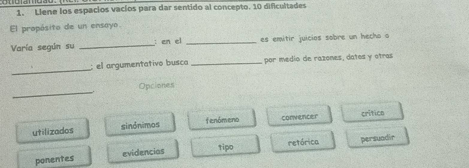 Llene los espacios vacíos para dar sentido al concepto. 10 dificultades
El propósito de un ensayo.
Varía según su _: en el _es emitir juicios sobre un hecho o
_
el argumentativo busca _por medio de razones, datos y otras
_
Opciones
fenómeno
utilizados sinónimos convencer crítico
tipo
evidencias retórica
ponentes persuadir