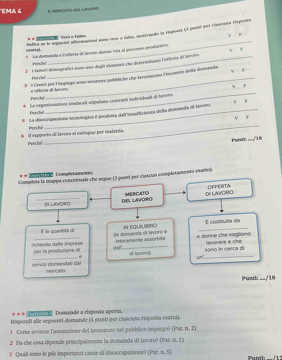 EMA 4 IL MERCATO DEL LAVORO
_
Indica se le seguenti affermazioni sono vere o false, motivando la risposta (3 punti per ciascuna risposta
* * Esercízio 3 Vero o Falso.
V F
esatta). V F
1 La domanda e l’offerta di lavoro danno vita al processo produttivo.
Perché
2 I fattori demografici sono uno degli elementi che determinano l’offerta di lavoro.
Perché
3 I Centri per l'impiego sono strutture pubbliche che favoriscono l'incontro della domanda V F
V F
_
e offerta di lavoro.
Perché
4 Le organizzazioni sindacali stipulano contratti individuali di lavoro.
V F
Perché
5 La disoccupazione tecnologica è prodotta dall'insufficienza della domanda di lavoro.
_
Perché V F
6 Il rapporto di lavoro si estingue per malattia.
Punti: ..../18
Perché
* ★ Esercizio 4 Completamento.
Completa la mappa concettuale che segue (3 punti per ciascun completamento esatto).
OFFERTA
_
MERCATO DI LAVORO
DI LAVORO DEL LAVORO
è costituita da
È la quantità di IN EQUILIBRIO_
(la domanda di lavoro è
richiesta dalle imprese interamente assorbita e donne che vogliono
per la produzione di dall' lavorare e che
di lavoro). sono in cerca di
_e un'._
servizi domandati dal
mercato.
Punti: ..../18
* ★ ★ Esercizio 5 Domande a risposta aperta.
Rispondi alle seguenti domande (4 punti per ciascuna risposta esatta).
1 Come avviene l’assunzione del lavoratore nel pubblico impiego? (Par. n. 2)
2 Da che cosa dipende principalmente la domanda di lavoro? (Par. n. 1)
3 Quali sono le più importanti cause di disoccupazione? (Par. n. 5)
Punti·  /1 2