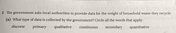 The government asks local authorities to provide data for the weight of household waste they recycle.
(a) What type of data is collected by the government? Circle all the words that apply.
discrete primary qualitative continuous secondary quantitative