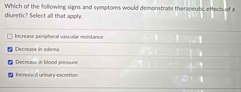 Which of the following signs and symptoms would demonstrate therapeutic effects of a
diuretic? Select all that apply.
Increase peripheral vascular resistance
Decrease in edema
Decrease in blood pressure
Increased urinary excretion