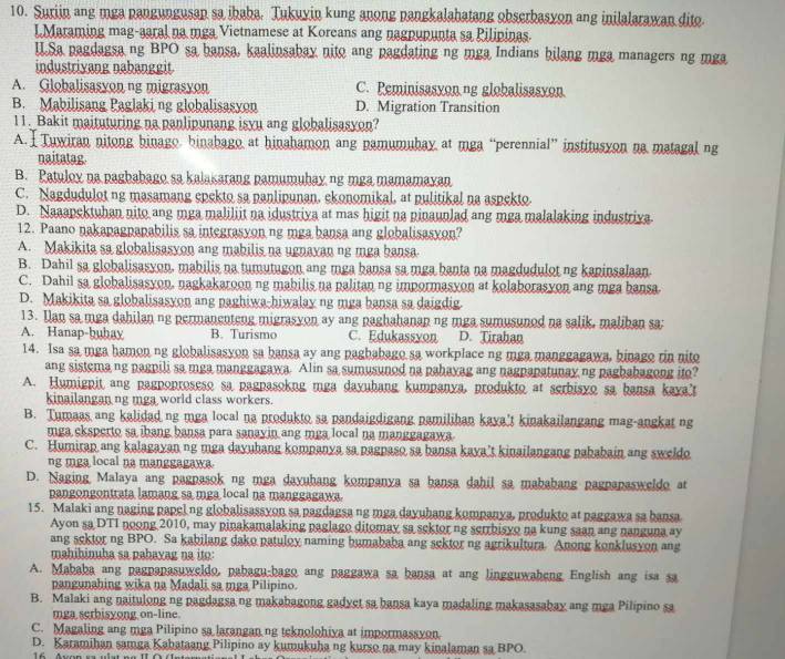 Suriin ang mga pangungusan sa ibaba. Tukuyin kung anong pangkalahatang obserbasyon ang inilalarawan dito.
LMaraming mag-aaral na mga Vietnamese at Koreans ang nagpupunta sa Pilipinas.
I.Sa pagdagsa ng BPO sa bansa, kaalinsabay nito ang pagdating ng mga Indians bilang mga managers ng mga
industriyang nabanggit
A. Globalisasyon ng migrasyon C. Peminisasyon.ng globalisasyon
B. Mabilisang Paglaki ng globalisasyon D. Migration Transition
11. Bakit maituturing na panlipunang isyu ang globalisasyon?
A.  Tuwiran nitong binago binabago at hinahamon ang pamumubay at mga “perennial” institusyon na matagal ng
naitatag
B. Patulox na pagbabago sa kalakarang pamumuhay ng mga mamamaxan
C. Nagdudulot ng masamang epekto sa panlipunan, ekonomikal, at pulitikal na aspekto.
D. Naaapektuhan nito ang mga maliliit na idustriya at mas higit na pinaunlad ang mga malalaking industriva
12. Paano nakapagpapabilis sa integrasyon ng mga bansa ang globalisasyon?
A. Makikita sa globalisasyon ang mabilis na ugnayan ng mga bansa
B. Dahil sa globalisasyon, mabilis na tumutugon ang mga bansa sa mga banta na magdudulot ng kaninsalaan
C. Dahil sa globalisasyon, nagkakaroon ng mabilis na palitan ng impormasyon at kolaborasyon ang mga bansa
D. Makikita sa globalisasyon ang paghiwa-hiwalay ng mga bansa sa daigdig.
13. Ian sa mga dahilan ng permanenteng migrasyon ay ang paghahanap ng mga sumusunod na salik, maliban sa:
A. Hanap-bubay B. Turismo C. Edukassyon D. Tirahan
14. Isa sa mga hamon ng globalisasyon sa bansa ay ang pagbabago sa workplace ng mga manggagawa, binago rin nito
ang sistema ng pagnili sa mga manggagawa. Alin sa sumusuned na pahayag ang nagpapatunay ng pagbabagong ito?
A. Humigpit ang pagpoproseso sa pagnasokng mga daxuhang kumpanya, produkto at serbisyo sa bansa kaya't
kinailangan ng mga world class workers.
B. Tumaas ang kalidad ng mga local na produkto sa pandaigdigang pamilihan kaxa't kinakailangang mag-angkat ng
mga cksperto sa ibang bansa para sanayin ang mga local na manggagawa
C. Humirap ang kalagayan ng mga dayuhang kompanya sa pagpaso sa bansa kaya’t kinailangang pababain ang sweldo
ng mga local na manggagawa.
D. Naging Malaya ang pagpasok ng mga dayuhang kompanya sa bansa dahil sa mababang pagpapasweldo at
pangongontrata lamang sa mga local na manggagawa.
15. Malaki ang naging papelng globalisassyon sa pagdagsa ng mga dayubang kompanya, produkto at paggawa sa bansa
Ayon sa DTI noong 2010, may pinakamalaking paglago ditomay sa sektor ng serrbisyo na kung saan ang nanguna ay
ang sektor ng BPO. Sa kabilang dako patuloy naming bumababa ang sektor ng agrikultura. Anong konklusyon ang
mahihinuba sa pahayag na ito:
A. Mababa ang pagpapasuweldo, pabagu-bago ang paggawa sa bansa at ang lingguwaheng English ang isa sa
pangunahing wika na Madali sa mga Pilipino.
B. Malaki ang naitulong ng pagdagsa ng makabagong gadyet sa bansa kaya madaling makasasabay ang mga Pilipino sa
mga serbisyong on-line.
C. Magaling ang mga Pilipino sa larangan ng teknolohiya at impormassyon
D. Karamihan samga Kabataang Pilipino ay kumukuha ng kurso na may kinalaman sa BPO.
