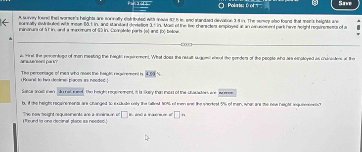 Save
A survey found that women's heights are normally distributed with mean 62.5 in. and standard deviation 3.6 in. The survey also found that men's heights are
normally distributed with mean 68.1 in, and standard deviation 3.1 in. Most of the live characters employed at an amusement park have height requirements of a
minimum of 57 in. and a maximum of 63 in. Complete parts (a) and (b) below.
a. Find the percentage of men meeting the height requirement. What does the result suggest about the genders of the people who are employed as characters at the
amusement park?
The percentage of men who meet the height requirement is 4.99%
(Round to two decimal places as needed.)
Since most men do not meet the height requirement, it is likely that most of the characters are women.
b. If the height requirements are changed to exclude only the tallest 50% of men and the shortest 5% of men, what are the new height requirements?
The new height requirements are a minimum of □ in. and a maximum of □ in. 
(Round to one decimal place as needed.)