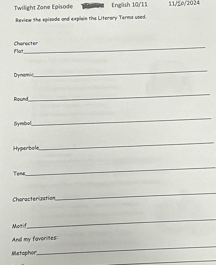 Twilight Zone Episode English 10/11 11/2o/2024 
Review the episode and explain the Literary Terms used. 
_ 
Character 
Flat 
Dynamic 
_ 
Round 
_ 
Symbol 
_ 
Hyperbole 
_ 
Tone 
_ 
Characterization 
_ 
Motif 
_ 
And my favorites: 
Metaphor 
_ 
_