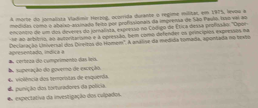 A morte do jornalista Vladímir Herzog, ocorrida durante o regime milítar, em 1975, levou a
medidas como o abaixo-assinado feito por profissionais da imprensa de São Paulo. Isso vai ao
encontro de um dos deveres do jornalista, expresso no Código de Ética dessa profissão: "Opor-
-se ao arbítrio, ao autoritarismo e à opressão, bem como defender os princípios expressos na
Declaração Universal dos Direitos do Homem". A análise da medida tomada, apontada no texto
apresentado, indica a
a certeza do cumprimento das leis.
Do superação do governo de exceção.
C violência dos terroristas de esquerda.
d punição dos torturadores da polícia.
s expectativa da investigação dos culpados.