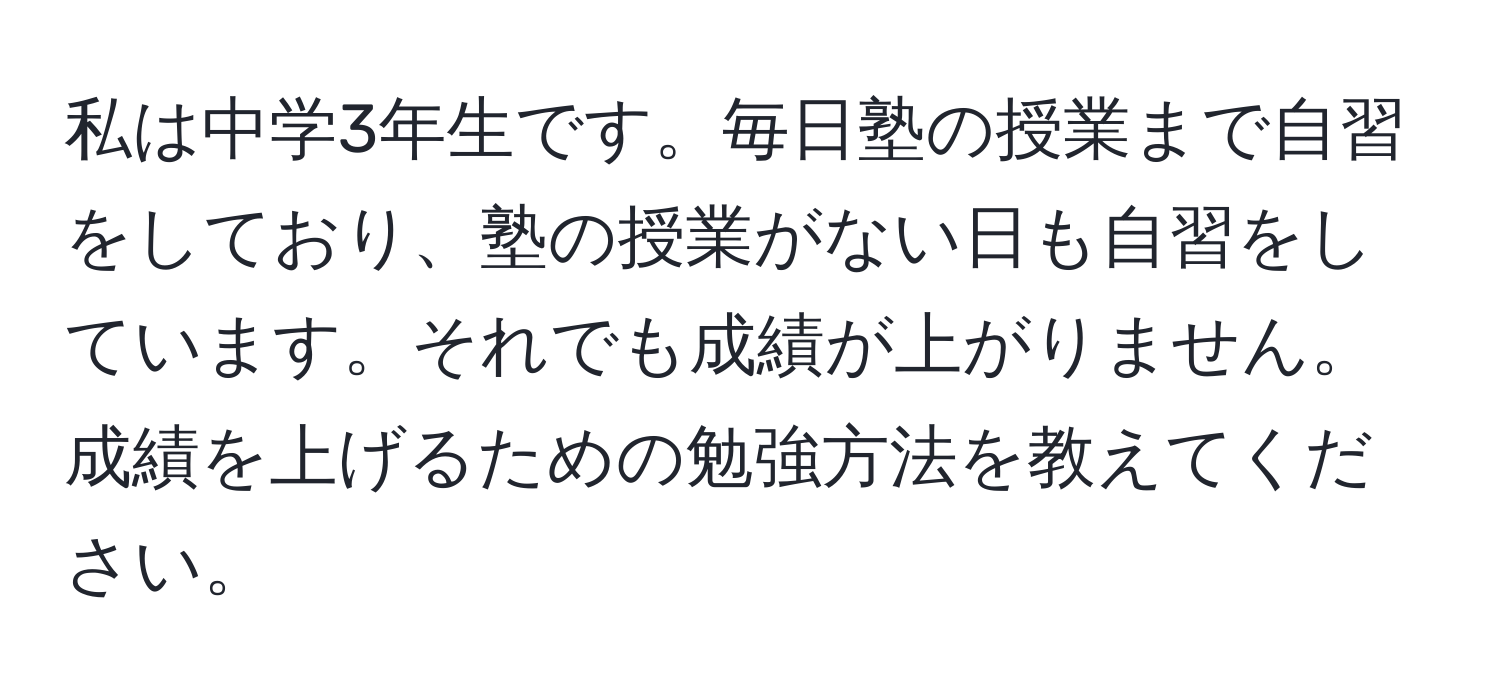 私は中学3年生です。毎日塾の授業まで自習をしており、塾の授業がない日も自習をしています。それでも成績が上がりません。成績を上げるための勉強方法を教えてください。