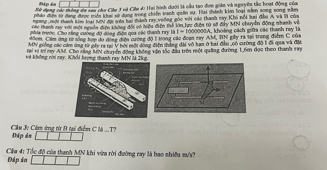 Đáp án 
Sử dụng các thông tìn sau cho Câu 3 và Câu 4: Hai hình dưới là cấu tạo đơn giản và nguyên tắc hoạt động của 
pháo điện từ đang được triển khai sử dụng trong chiến tranh quân sự. Hai thành kim loại nằm song song nằm 
ngang ,một thanh kim loại MN đặt trên hai thành ray,vuông góc với các thanh ray.Khi nối hai đầu A và B của 
các thanh ray với một nguồn điện không đổi có hiệu điện thể lớn,lực điện tử sẽ đẩy MN chuyền động nhanh về 
phia trước. Cho rằng cường độ dòng điện qua các thanh ray là I=1000000A. , khoảng cách giữa các thanh ray là
40cm. Cảm ứng từ tổng hợp do dòng điện cường độ I trong các đoạn ray AM, BN gây ra tại trung điểm C của 
MN giống các cảm ứng từ gây ra tại V bởi một dòng điện thắng dài vô hạn ở hai đầu ,có cường độ I đi qua và đặt 
tại vị trí ray AM. Cho rằng MN chuyển động không vận tốc đầu trên một quãng đường 1, 6m dọc theo thanh ray 
và không rời ray. Khối lượng thanh ray MN là 2kg. 
Câu 3: Cảm ứng từ B tại điểm C là ...T? 
Đáp án 
Câu 4: Tốc độ của thanh MN khi vừa rời đường ray là bao nhiêu m/s? 
Đáp án