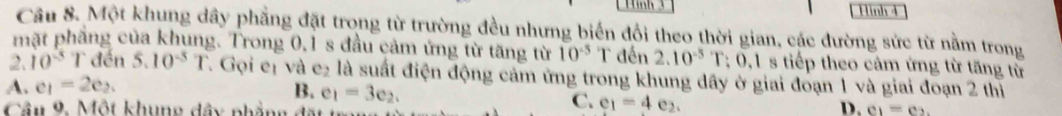 Hình 3 Hinh 4
Cầu 8. Một khung dây phẳng đặt trong từ trường đều nhưng biển đổi theo thời gian, các đường sức từ nằm trong
mặt phẳng của khung. Trong 0, 1 s đầu cảm ứng từ tăng từ 10^(-5) T đến 2.10^(-5)T:0.1 s tiếp theo cảm ứng từ tăng từ
2. 10^(-5) T đến 5.10^(-5)T Gọi eị và e_2 là suất điện động cảm ứng trong khung đây ở giai đoạn 1 và giai đoạn 2 thị
A. e_1=2e_2.
B. e_1=3e_2. 
Cầu 9. Một khung dây phẳng đặt
C. e_1=4e_2.
D. c_1=c_2.