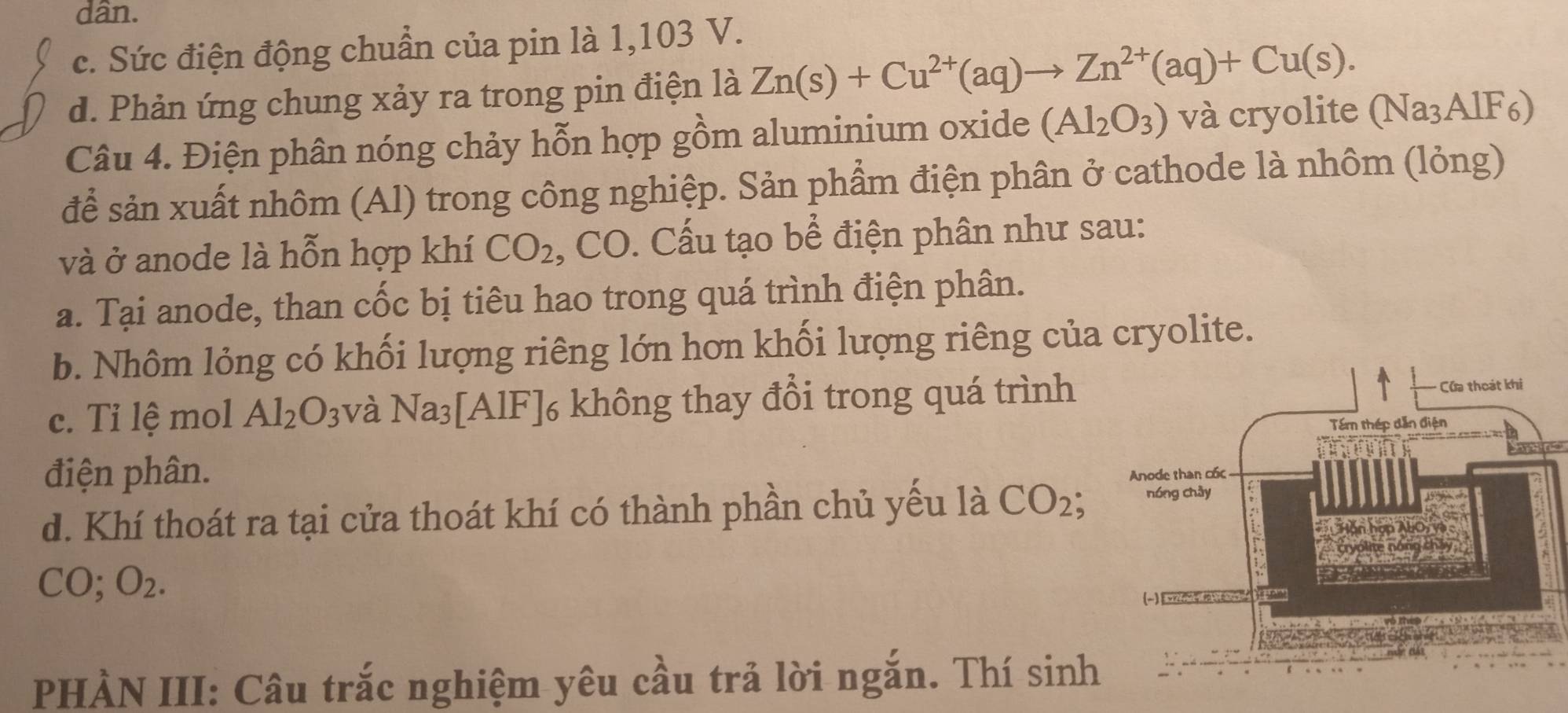 dân.
c. Sức điện động chuẩn của pin là 1,103 V.
d. Phản ứng chung xảy ra trong pin điện là Zn(s)+Cu^(2+)(aq)to Zn^(2+)(aq)+Cu(s). 
Câu 4. Điện phân nóng chảy hỗn hợp gồm aluminium oxide (Al_2O_3) và cryolite (Na_3AlF_6)
để sản xuất nhôm (Al) trong công nghiệp. Sản phẩm điện phân ở cathode là nhôm (lỏng)
và ở anode là hỗn hợp khí CO_2 , CO. Cấu tạo bể điện phân như sau:
a. Tại anode, than cốc bị tiêu hao trong quá trình điện phân.
b. Nhôm lỏng có khối lượng riêng lớn hơn khối lượng riêng của cryolite.
c. Tỉ lệ mol Al_2O_3 và Na_3[AlF]_6; không thay đổi trong quá trình
điện phân. 
d. Khí thoát ra tại cửa thoát khí có thành phần chủ yếu là CO_2;
CO; O_2. 
PHÀN III: Câu trắc nghiệm yêu cầu trả lời ngắn. Thí sinh