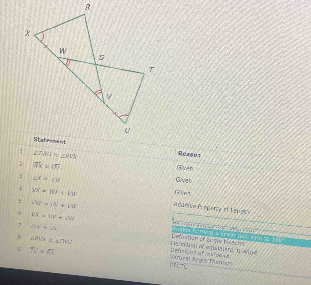 Reason
∠ TWU≌ ∠ RVX
2 overline WX≌ overline UV. 
Given 
3 ∠ X≌ ∠ U
Given 
Given 
5 UW=UV+VW
4 VX=WX+VW Additive Property of Length 
= ng ungrca anc co bc m 
6 VX=UV+VW Angles forming a linear pair sum to 180°
8 △ RVX≌ △ TWU
Definition of angle bisector 
7 UW=VX Definition of equilateral triangle 
9 overline TU≌ overline RX
Definition of midpoint 
Vertical Angle Theorem 
CPCTC