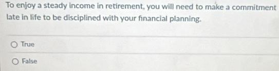 To enjoy a steady income in retirement, you will need to make a commitment
late in life to be disciplined with your fnancial planning.
True
False