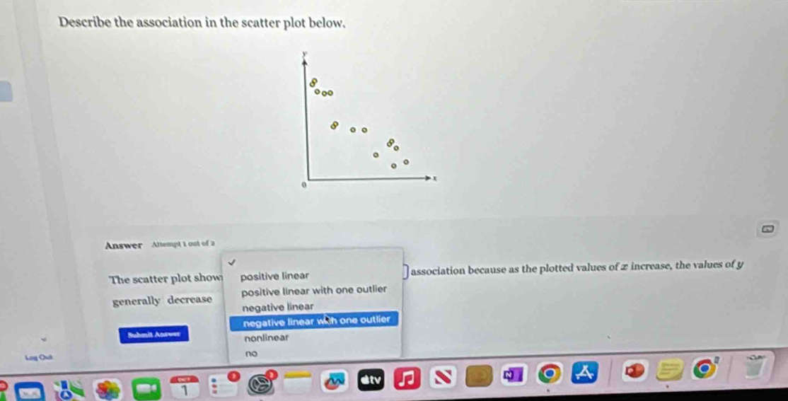 Describe the association in the scatter plot below.
8
0
Answer Altempt 1 out of a
The scatter plot show positive linear association because as the plotted values of x increase, the values of y
positive linear with one outlier
generally decrease negative linear
negative linear with one outlier
Suhmit Answer nonlinear
no
a
1