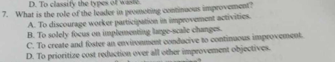 D. To classify the types of waste.
7. What is the role of the leader in promoting continuous improvement?
A. To discourage worker participation in improvement activities.
B. To solely focus on implementing large-scale changes.
C. To create and foster an environment conducive to continuous improvement.
D. To prioritize cost reduction over all other improvement objectives.