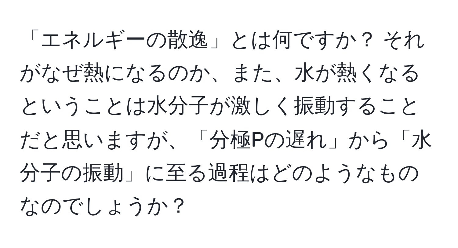 「エネルギーの散逸」とは何ですか？ それがなぜ熱になるのか、また、水が熱くなるということは水分子が激しく振動することだと思いますが、「分極Pの遅れ」から「水分子の振動」に至る過程はどのようなものなのでしょうか？