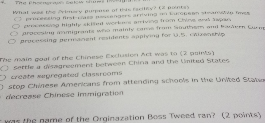 The Photograph below shows immigrant
What was the Primary purpose of this facility? (2 points)
processing first-class passengers arriving on European steamship lines
processing highly skilled workers arriving from China and Japan
procesing immigrants who mainly came from Southern and Eastern Europ
processing permanent residents applying for U.S. citizenship
The main goal of the Chinese Exclusion Act was to (2 points)
settle a disagreement between China and the United States
create segregated classrooms
stop Chinese Americans from attending schools in the United States
decrease Chinese immigration
was the name of the Orginazation Boss Tweed ran? (2 points)