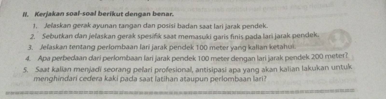 Kerjakan soal-soal berikut dengan benar. 
1. Jelaskan gerak ayunan tangan dan posisi badan saat lari jarak pendek. 
2. Sebutkan dan jelaskan gerak spesifik saat memasuki garis finis pada lari jarak pendek. 
3. Jelaskan tentang perlombaan lari jarak pendek 100 meter yang kalian ketahui. 
4. Apa perbedaan dari perlombaan lari jarak pendek 100 meter dengan lari jarak pendek 200 meter? 
5. Saat kalian menjadi seorang pelari profesional, antisipasi apa yang akan kalian lakukan untuk 
menghindari cedera kaki pada saat latihan ataupun perlombaan lari?