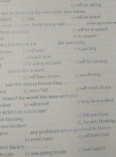 laken
d) will be taking
our bedroom by the time mum gets home.
tidied b) tidy c) will be tidied
come, it seems likely that people _even greater c
been acquired b) will be acquired
re d) to acquire
ery intelligent. He _the test easily.
o pass b) will pass c) is passing
ài t owards you.
b) is going to come c) will be coming
you to the station.
b) will have driven c) am driving
you the money before they.....
ave b) sent / left c) will send / leave
around the world this time next year.
elled b) will travel c) may be travelled
tickets by tomorrow?
be booking b) Will you book
have booked d) Are you booking
you , . , . , ,. any problems when you land in France.
b) won't have c) will have had
dn't think it …… .
to rain b) was going to rain c) had rained