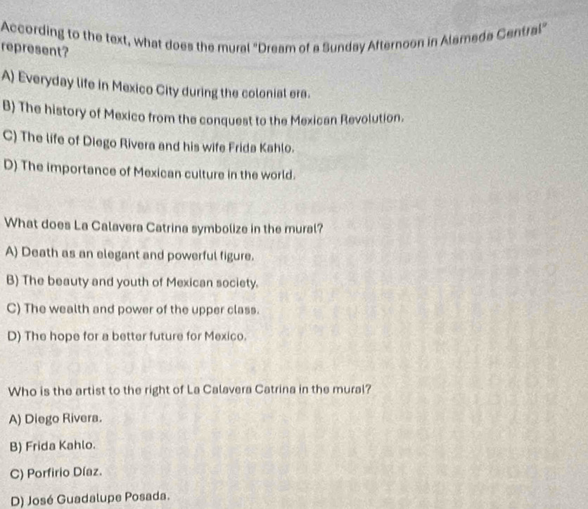 According to the text, what does the mural "Dream of a Sunday Afternoon in Alameda Central"
represent?
A) Everyday life in Mexico City during the colonial era.
B) The history of Mexico from the conquest to the Mexican Revolution.
C) The life of Diego Rivera and his wife Frida Kahlo.
D) The importance of Mexican culture in the world.
What does La Calavera Catrina symbolize in the mural?
A) Death as an elegant and powerful figure.
B) The beauty and youth of Mexican society.
C) The wealth and power of the upper class.
D) The hope for a better future for Mexico.
Who is the artist to the right of La Calavera Catrina in the mural?
A) Diego Rivera.
B) Frida Kahlo.
C) Porfirio Díaz.
D) José Guadalupe Posada.