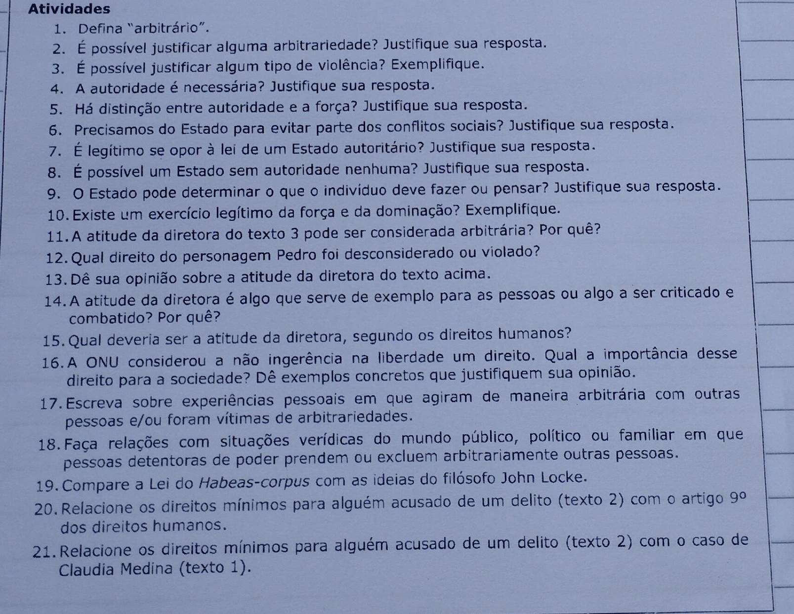 Atividades
1. Defina “arbitrário”.
2. É possível justificar alguma arbitrariedade? Justifique sua resposta.
3. É possível justificar algum tipo de violência? Exemplifique.
4. A autoridade é necessária? Justifique sua resposta.
5. Há distinção entre autoridade e a força? Justifique sua resposta.
6. Precisamos do Estado para evitar parte dos conflitos sociais? Justifique sua resposta.
7. É legítimo se opor à lei de um Estado autoritário? Justifique sua resposta.
8. É possível um Estado sem autoridade nenhuma? Justifique sua resposta.
9. O Estado pode determinar o que o indivíduo deve fazer ou pensar? Justifique sua resposta.
10. Existe um exercício legítimo da força e da dominação? Exemplifique.
11.A atitude da diretora do texto 3 pode ser considerada arbitrária? Por quê?
12. Qual direito do personagem Pedro foi desconsiderado ou violado?
13. Dê sua opinião sobre a atitude da diretora do texto acima.
14. A atitude da diretora é algo que serve de exemplo para as pessoas ou algo a ser criticado e
combatido? Por quê?
15. Qual deveria ser a atitude da diretora, segundo os direitos humanos?
16.A ONU considerou a não ingerência na liberdade um direito. Qual a importância desse
direito para a sociedade? Dê exemplos concretos que justifiquem sua opinião.
17. Escreva sobre experiências pessoais em que agiram de maneira arbitrária com outras
pessoas e/ou foram vítimas de arbitrariedades.
18. Faça relações com situações verídicas do mundo público, político ou familiar em que
pessoas detentoras de poder prendem ou excluem arbitrariamente outras pessoas.
19. Compare a Lei do Habeas-corpus com as ideias do filósofo John Locke.
20. Relacione os direitos mínimos para alguém acusado de um delito (texto 2) com o artigo 9°
dos direitos humanos.
21. Relacione os direitos mínimos para alguém acusado de um delito (texto 2) com o caso de
Claudia Medina (texto 1).