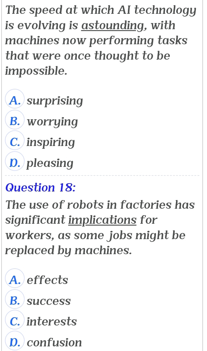 The speed at which AI technology
is evolving is astounding, with
machines now performing tasks
that were once thought to be
impossible.
A. surprising
B. worrying
C. inspiring
D. pleasing
Question 18:
The use of robots in factories has
significant implications for
workers, as some jobs might be
replaced by machines.
A. effects
B. success
C. interests
D. confusion