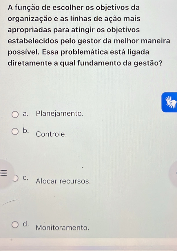 A função de escolher os objetivos da
organização e as linhas de ação mais
apropriadas para atingir os objetivos
estabelecidos pelo gestor da melhor maneira
possível. Essa problemática está ligada
diretamente a qual fundamento da gestão?
a. Planejamento.
b. Controle.

C. Alocar recursos.
d. Monitoramento.