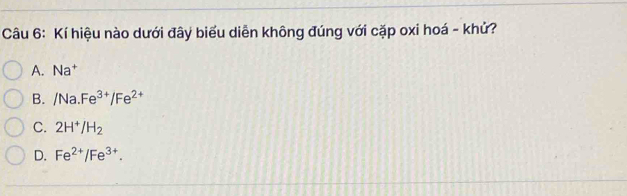 Kí hiệu nào dưới đây biểu diễn không đúng với cặp oxi hoá - khử?
A. Na^+
B. /Na.Fe^(3+)/Fe^(2+)
C. 2H^+/H_2
D. Fe^(2+)/Fe^(3+).