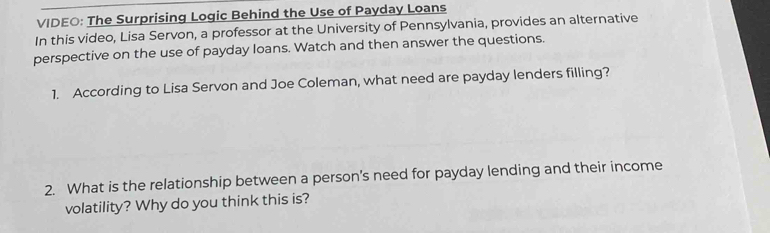 VIDEO: The Surprising Logic Behind the Use of Payday Loans 
In this video, Lisa Servon, a professor at the University of Pennsylvania, provides an alternative 
perspective on the use of payday loans. Watch and then answer the questions. 
1. According to Lisa Servon and Joe Coleman, what need are payday lenders filling? 
2. What is the relationship between a person’s need for payday lending and their income 
volatility? Why do you think this is?