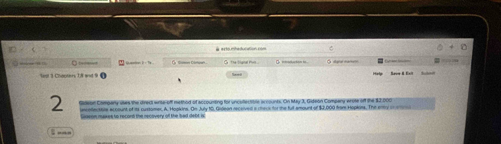 ê ezto.mheducation.com 
Sbodrwar ?0 1; Dackened Question 2 - Te ... G Gideon Compan G The Digital Pivo.... G Introduction to... di a tal markatón 
Help 
Rest 3 Chaoters 7,8 and 9 Saved Save & Exit Subinit 
2 Gideor Company uses the direct write-off method of accounting for uncollectible accounts. On May 3, Gideon Company wrote off the $2,000
uncollectible account of its customer, A. Hopkins. On July 10, Gideon received a check for the full amount of $2,000 from Hopkins. The entry an enra 
Gideon makes to record the recovery of the bad debt is: