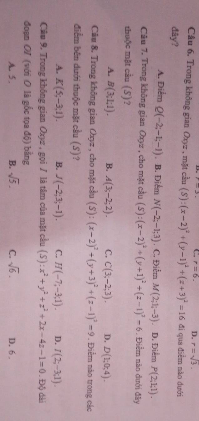 r=3.
C. r=6. D. r=sqrt(3). 
Câu 6. Trong không gian Oxyz , mặt cầu (S):(x-2)^2+(y-1)^2+(z+3)^2=16 đi qua điểm nào dưới
đây?
A. Điểm Q(-2;-1;-1). B. Điểm N(-2;-1;3). C. Điểm M(2;1;-3) D. Điểm P(2;1;1). 
Câu 7. Trong không gian Oxyz , cho mặt cầu (S):(x-2)^2+(y+1)^2+(z-1)^2=6. Điểm nào dưới đây
thuộc mặt cầu (S)?
A. B(3;1;1). B. A(3;-2;2). C. C(3;-2;3). D. D(1;0;4). 
Câu 8. Trong không gian Oxyz , cho mặt cầu (S):(x-2)^2+(y+3)^2+(z-1)^2=9. Điểm nào trong các
điểm bên đưới thuộc mặt cầu (S)?
A. K(5;-3;1). B. J(-2;3;-1). C. H(-7;-3;1). D. I(2;-3;1). 
Câu 9. Trong không gian Oxyz , gọi / là tâm của mặt cầu (S):x^2+y^2+z^2+2x-4z-1=0. . Độ dài
đoạn OI (với 0 là gốc tọa độ) bằng
A. 5. B. sqrt(5). C. sqrt(6). D. 6 .