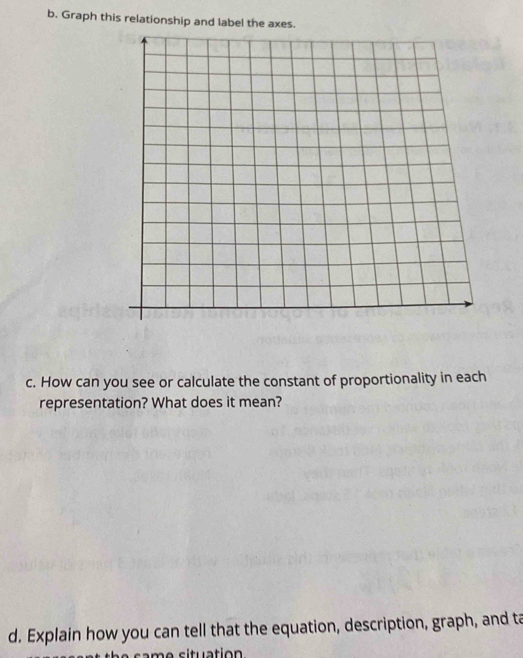 Graph this relationship and label the axes. 
c. How can you see or calculate the constant of proportionality in each 
representation? What does it mean? 
d. Explain how you can tell that the equation, description, graph, and ta