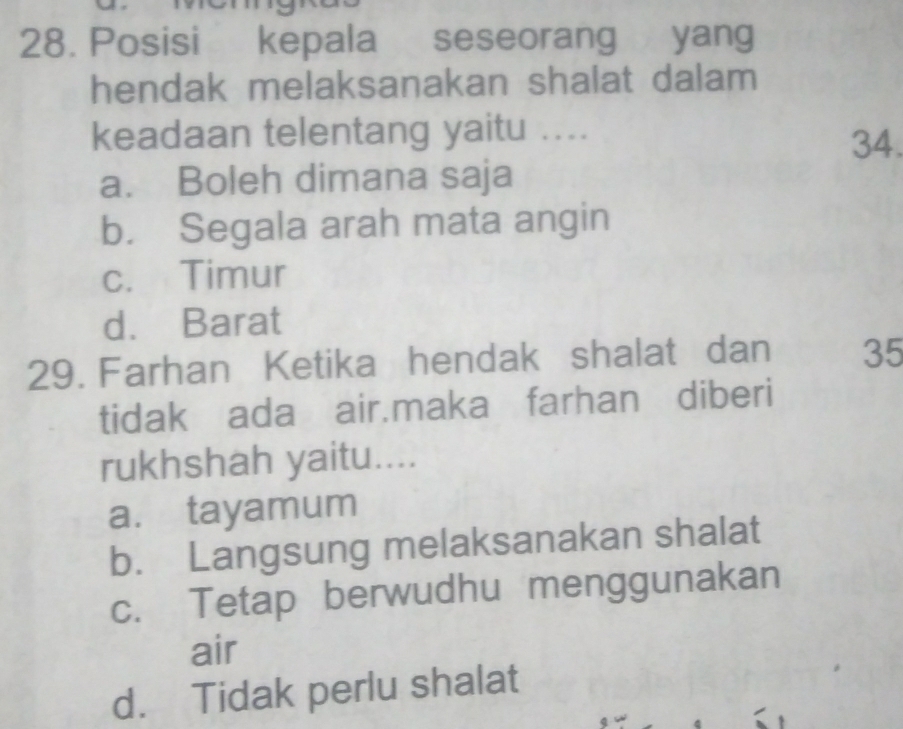 Posisi kepala seseorang yang
hendak melaksanakan shalat dalam
keadaan telentang yaitu ....
34.
a. Boleh dimana saja
b. Segala arah mata angin
c. Timur
d. Barat
29. Farhan Ketika hendak shalat dan 35
tidak ada air.maka farhan diberi
rukhshah yaitu....
a. tayamum
b. Langsung melaksanakan shalat
c. Tetap berwudhu menggunakan
air
d. Tidak perlu shalat