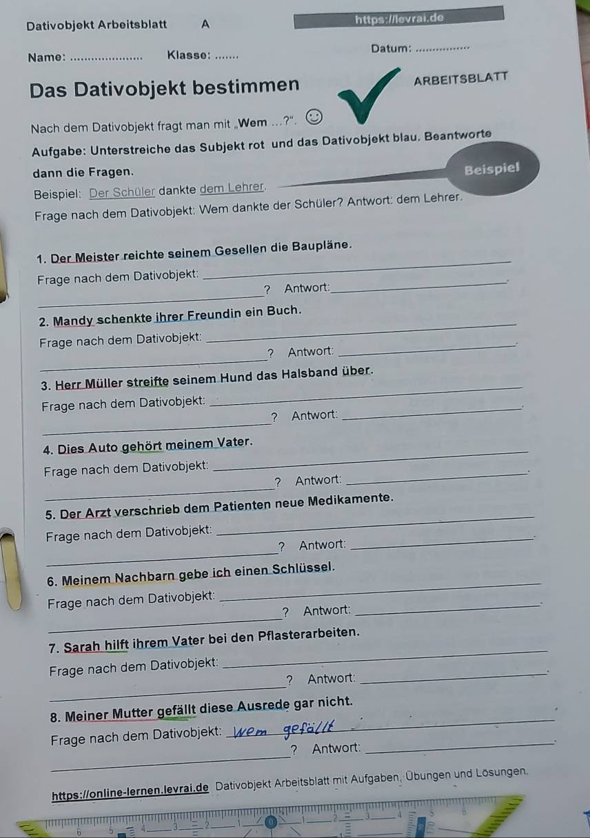 Dativobjekt Arbeitsblatt A https://levrai.de
Datum:_
Name: _Klasse:_
Das Dativobjekt bestimmen ARBEITSBLATT
Nach dem Dativobjekt fragt man mit ,Wem .?".
Aufgabe: Unterstreiche das Subjekt rot und das Dativobjekt blau. Beantworte
dann die Fragen.
Beispiel
Beispiel: Der Schüler dankte dem Lehrer._
Frage nach dem Dativobjekt: Wem dankte der Schüler? Antwort: dem Lehrer.
1. Der Meister reichte seinem Gesellen die Baupläne.
Frage nach dem Dativobjekt:_
_
_
? Antwort .
_
2. Mandy schenkte ihrer Freundin ein Buch.
_
Frage nach dem Dativobjekt:
_
? Antwort
_
3. Herr Müller streifte seinem Hund das Halsband über.
Frage nach dem Dativobjekt:_
_
? Antwort:
4. Dies Auto gehört meinem Vater.
_
Frage nach dem Dativobjekt:
_
_
? Antwort:
5. Der Arzt verschrieb dem Patienten neue Medikamente.
Frage nach dem Dativobjekt:
_
_
? Antwort:
_
6. Meinem Nachbarn gebe ich einen Schlüssel.
Frage nach dem Dativobjekt:_
_
_
? Antwort:
7. Sarah hilft ihrem Vater bei den Pflasterarbeiten.
Frage nach dem Dativobjekt:
_
_.
_
? Antwort:
8. Meiner Mutter gefällt diese Ausrede gar nicht.
_
Frage nach dem Dativobjekt:
_
_
? Antwort:
https://online-lernen.levrai.de Dativobjekt Arbeitsblatt mit Aufgaben, Übungen und Lösungen.
_