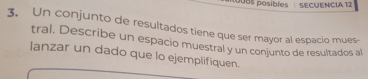 tudos posibles SECUENCIA 12 
3. Un conjunto de resultados tiene que ser mayor al espacio mues- 
tral. Describe un espacio muestral y un conjunto de resultados al 
lanzar un dado que lo ejemplifiquen.