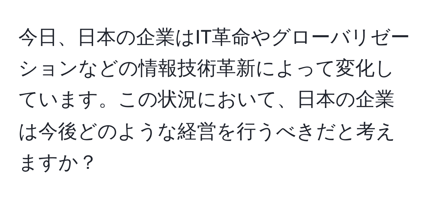 今日、日本の企業はIT革命やグローバリゼーションなどの情報技術革新によって変化しています。この状況において、日本の企業は今後どのような経営を行うべきだと考えますか？