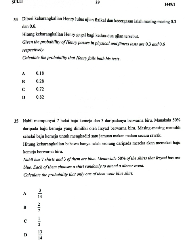 SULIT 29 1449/1
34 Diberi kebarangkalian Henry lulus ujian fizikal dan kecergasan ialah masing-masing 0.3
dan 0.6.
Hitung kebarangkalian Henry gagal bagi kedua-dua ujian tersebut.
Given the probability of Henry passes in physical and fitness tests are 0.3 and 0.6
respectively.
Calculate the probability that Henry fails both his tests.
A 0.18
B 0.28
C 0.72
D 0.82

35 Nabil mempunyai 7 helai baju kemeja dan 3 daripadanya berwarna biru. Manakala 50%
daripada baju kemeja yang dimiliki oleh Irsyad berwarna biru. Masing-masing memilih
sehelai baju kemeja untuk menghadiri satu jamuan makan malam secara rawak.
Hitung kebarangkalian bahawa hanya salah seorang daripada mereka akan memakai baju
kemeja berwarna biru.
Nabil has 7 shirts and 3 of them are blue. Meanwhile 50% of the shirts that Irsyad has are
blue. Each of them chooses a shirt randomly to attend a dinner event.
Calculate the probability that only one of them wear blue shirt.
A  3/14 
B  2/7 
C  1/2 
D  13/14 