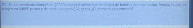 21 .-Un comerciante compró en $3000 pesos un embarque de relojes de bolsillo del mísmo tipo. Vendió todos los 
relojes en $4600 pesos y de cada uno ganó $32 pesos ¿Cuántos relojes compró?