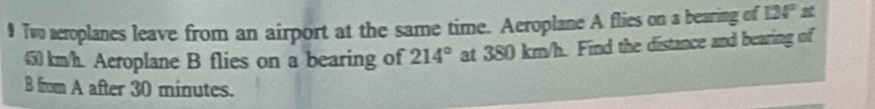 Two acroplanes leave from an airport at the same time. Aeroplane A flies on a bearing of 124°1
450 km/h. Aeroplane B flies on a bearing of 214° at 380 km/h. Find the distance and bearing of 
B from A after 30 minutes.