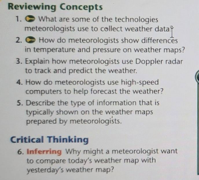 Reviewing Concepts 
1. ∞ What are some of the technologies 
meteorologists use to collect weather data? 
2. How do meteorologists show differences 
in temperature and pressure on weather maps? 
3. Explain how meteorologists use Doppler radar 
to track and predict the weather. 
4. How do meteorologists use high-speed 
computers to help forecast the weather? 
5. Describe the type of information that is 
typically shown on the weather maps 
prepared by meteorologists. 
Critical Thinking 
6. Inferring Why might a meteorologist want 
to compare today’s weather map with 
yesterday's weather map?