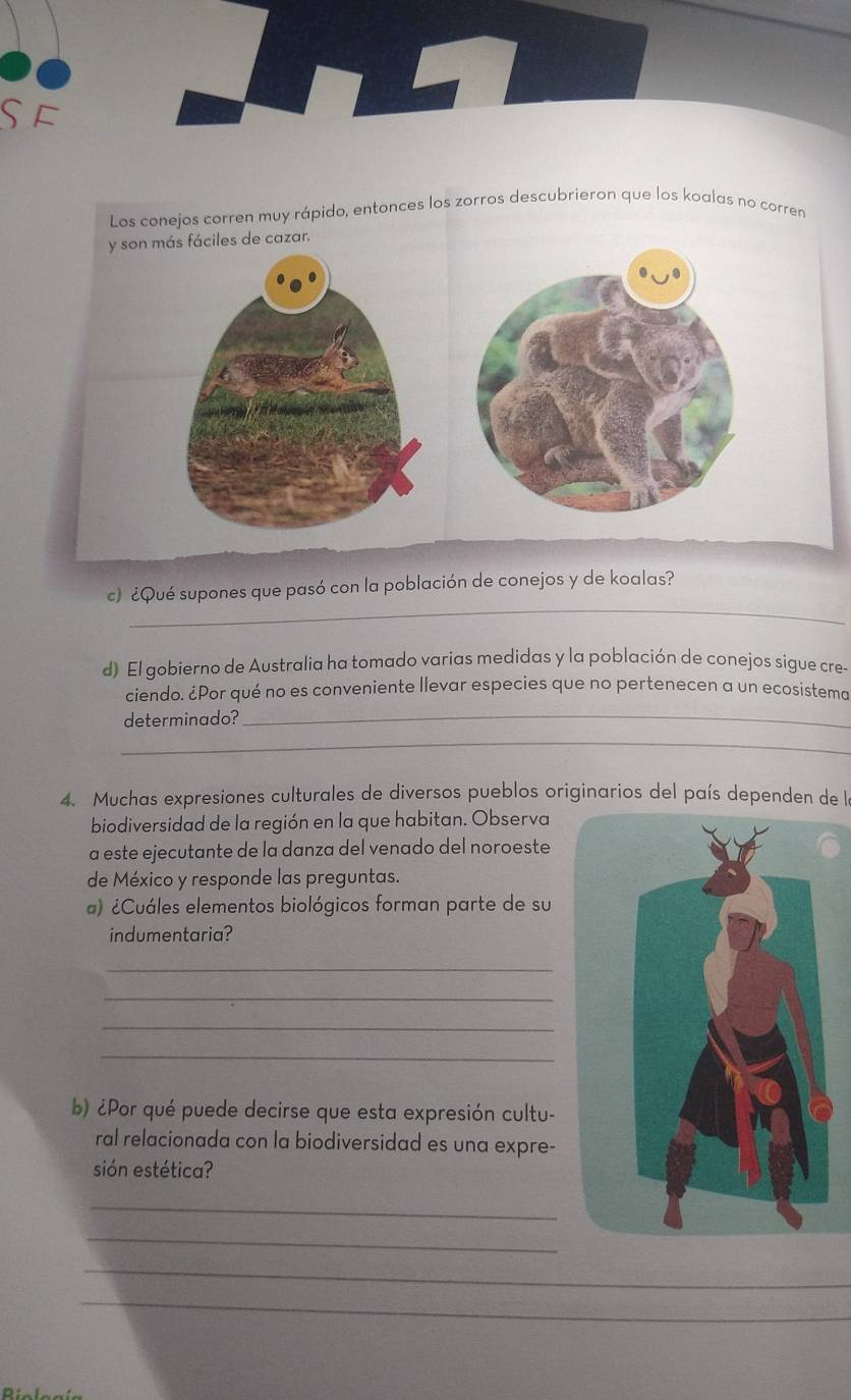 £ 
Los conejos corren muy rápido, entonces los zorros descubrieron que los koalas no corren 
y son más fáciles de cazar. 
_ 
c) ¿Qué supones que pasó con la población de conejos y de koalas? 
d) El gobierno de Australia ha tomado varias medidas y la población de conejos sigue cre- 
_ 
ciendo. ¿Por qué no es conveniente llevar especies que no pertenecen a un ecosistema 
_ 
determinado? 
4. Muchas expresiones culturales de diversos pueblos originarios del país dependen de la 
biodiversidad de la región en la que habitan. Observa 
a este ejecutante de la danza del venado del noroeste 
de México y responde las preguntas. 
a) ¿Cuáles elementos biológicos forman parte de su 
indumentaria? 
_ 
_ 
_ 
_ 
b) ¿Por qué puede decirse que esta expresión cultu- 
ral relacionada con la biodiversidad es una expre- 
sión estética? 
_ 
_ 
_ 
_