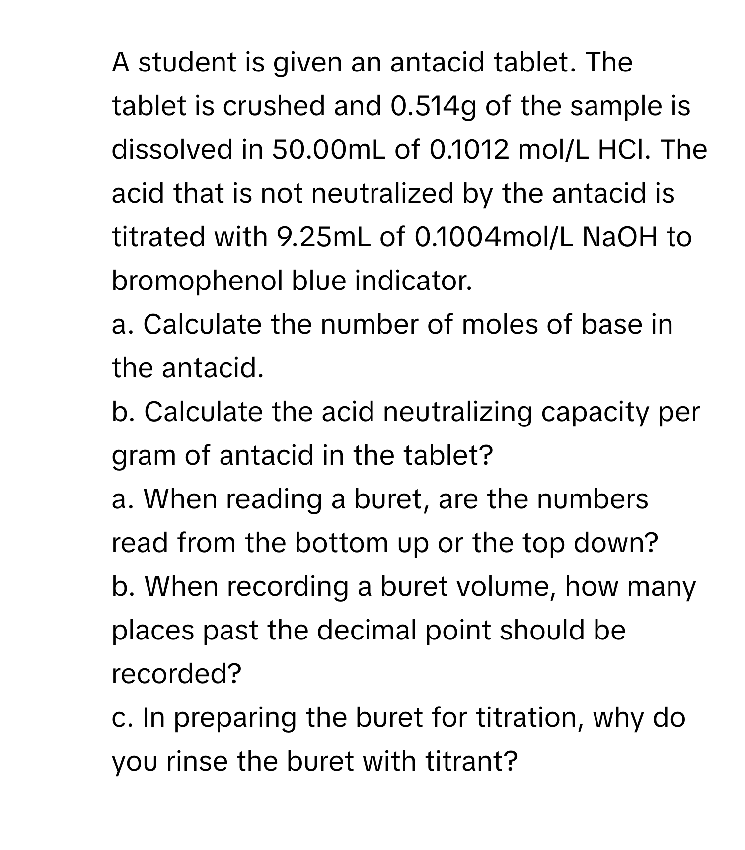 A student is given an antacid tablet. The tablet is crushed and 0.514g of the sample is dissolved in 50.00mL of 0.1012 mol/L HCl. The acid that is not neutralized by the antacid is titrated with 9.25mL of 0.1004mol/L NaOH to bromophenol blue indicator.
a. Calculate the number of moles of base in the antacid.
b. Calculate the acid neutralizing capacity per gram of antacid in the tablet?
5. a. When reading a buret, are the numbers read from the bottom up or the top down?
b. When recording a buret volume, how many places past the decimal point should be recorded?
c. In preparing the buret for titration, why do you rinse the buret with titrant?