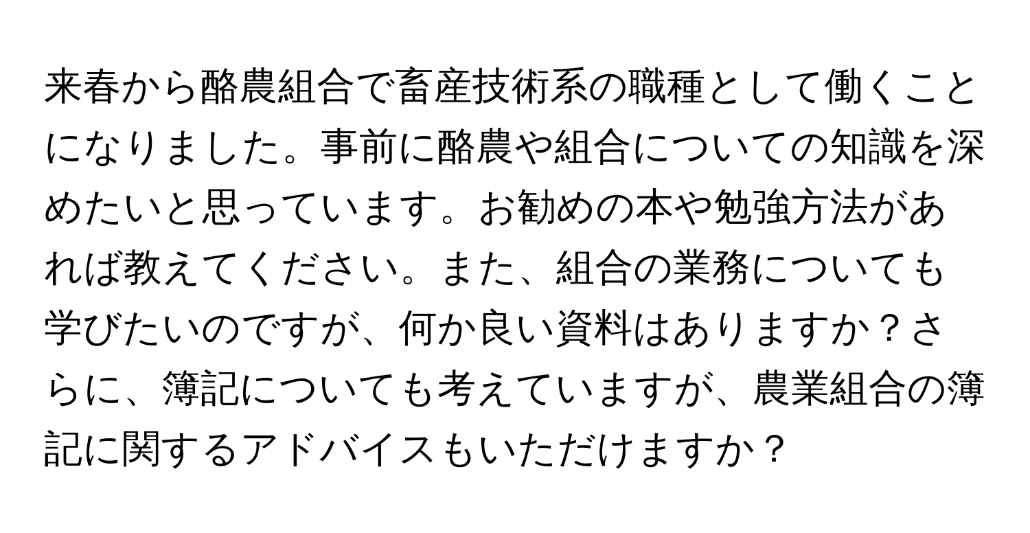 来春から酪農組合で畜産技術系の職種として働くことになりました。事前に酪農や組合についての知識を深めたいと思っています。お勧めの本や勉強方法があれば教えてください。また、組合の業務についても学びたいのですが、何か良い資料はありますか？さらに、簿記についても考えていますが、農業組合の簿記に関するアドバイスもいただけますか？