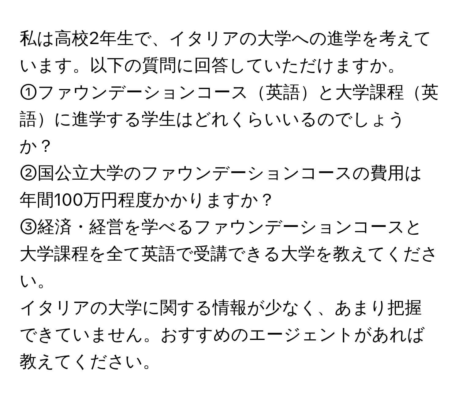 私は高校2年生で、イタリアの大学への進学を考えています。以下の質問に回答していただけますか。  
①ファウンデーションコース英語と大学課程英語に進学する学生はどれくらいいるのでしょうか？  
②国公立大学のファウンデーションコースの費用は年間100万円程度かかりますか？  
③経済・経営を学べるファウンデーションコースと大学課程を全て英語で受講できる大学を教えてください。  
イタリアの大学に関する情報が少なく、あまり把握できていません。おすすめのエージェントがあれば教えてください。