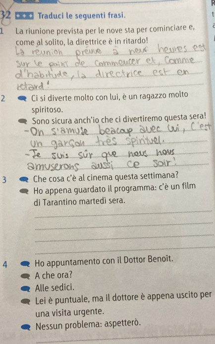 Traduci le seguenti frasi. t
1 La riunione prevista per le nove sta per cominciare e,
come al solito, la direttrice è in ritardo!
_
_
_
_
2 Ci si diverte molto con lui, è un ragazzo molto
spiritoso.
Sono sicura anch'io che ci divertiremo questa sera!
_
_
_
_
3 Che cosa c'è al cinema questa settimana?
Ho appena guardato il programma: c'è un film
di Tarantino martedì sera.
_
_
_
_
4 Ho appuntamento con il Dottor Benoît.
A che ora?
Alle sedici.
Lei è puntuale, ma il dottore è appena uscito per
una visita urgente.
_
* Nessun problema: aspetterò.
_