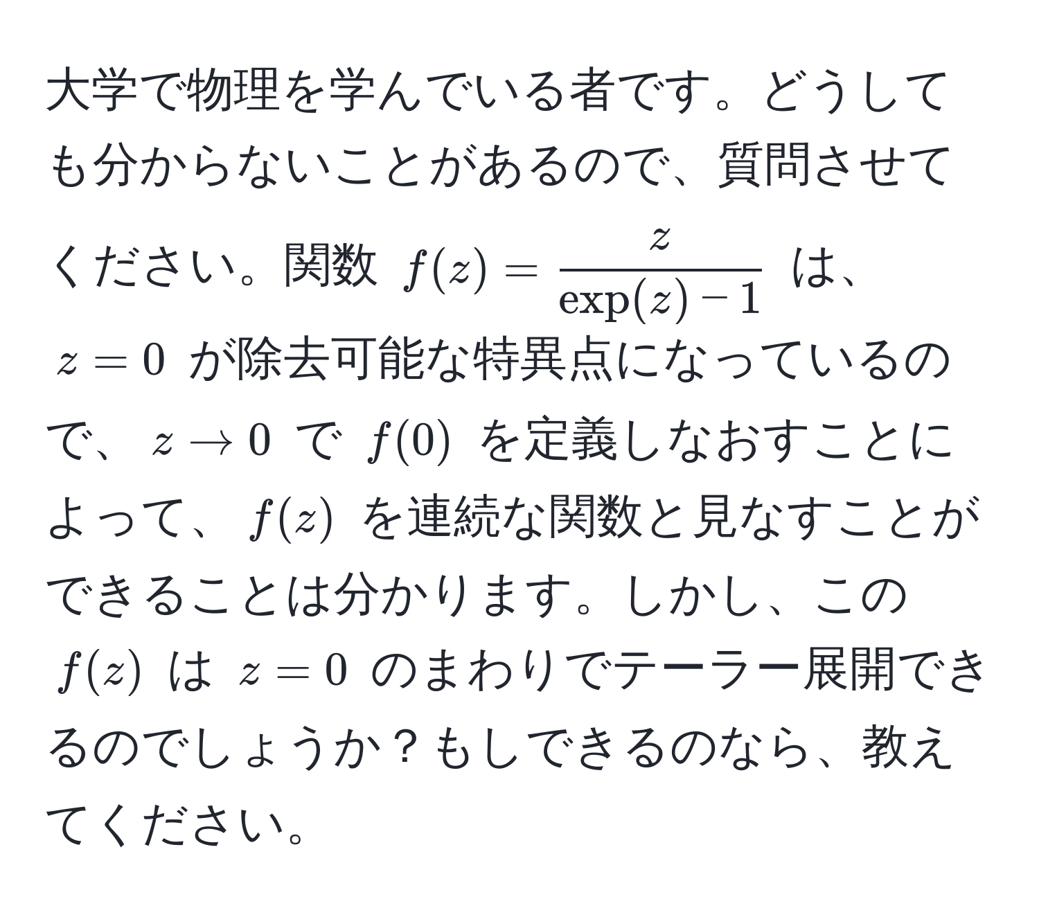 大学で物理を学んでいる者です。どうしても分からないことがあるので、質問させてください。関数 $f(z) =  z/exp(z) - 1 $ は、$z = 0$ が除去可能な特異点になっているので、$z to 0$ で $f(0)$ を定義しなおすことによって、$f(z)$ を連続な関数と見なすことができることは分かります。しかし、この $f(z)$ は $z = 0$ のまわりでテーラー展開できるのでしょうか？もしできるのなら、教えてください。