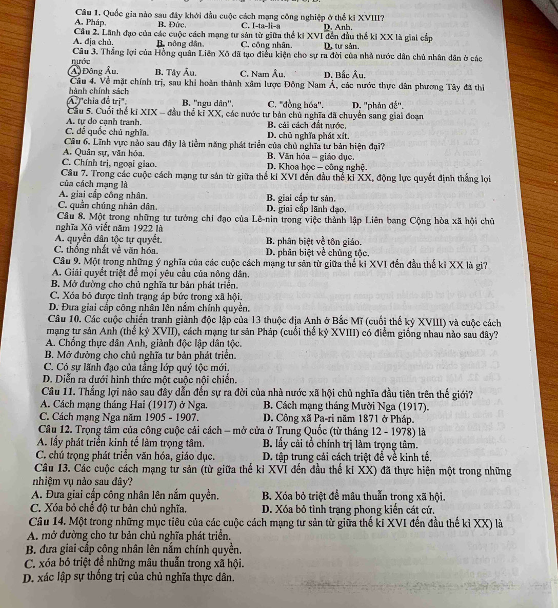 Quốc gia nào sau đây khởi đầu cuộc cách mạng công nghiệp ở thế kỉ XVIII?
A. Pháp. B. Đức. C. I-ta-li-a D. Anh.
Câu 2. Lãnh đạo của các cuộc cách mạng tư sản từ giữa thế kỉ XVI đến đầu thế kỉ XX là giai cấp
A. địa chủ. B. nông dân. C. công nhân. D. tư sản.
Câu 3. Thắng lợi của Hồng quân Liên Xô đã tạo điều kiện cho sự ra đời của nhà nước dân chủ nhân dân ở các
nước
Ả Đông Âu, B. Tây Âu. C. Nam Âu. D. Bắc Âu.
Câu 4. Về mặt chính trị, sau khi hoàn thành xâm lược Đông Nam Á, các nước thực dân phương Tây đã thi
hành chính sách
A.'chia đề trị": B. "ngu dân". C. "đồng hóa". D. ''phản đế''.
Cầu 5. Cuối thế kỉ XIX - đầu thế kỉ XX, các nước tư bản chủ nghĩa đã chuyển sang giai đoạn
A. tự do cạnh tranh. B. cải cách đất nước.
C. đế quốc chủ nghĩa. D. chủ nghĩa phát xít.
Câu 6. Lĩnh vực nào sau đây là tiềm năng phát triển của chủ nghĩa tư bản hiện đại?
A. Quân sự, văn hóa. B. Văn hóa - giáo dục.
C. Chính trị, ngoại giao. D. Khoa học - công nghệ.
Câu 7. Trong các cuộc cách mạng tư sản từ giữa thế ki XVI đến đầu thế kỉ XX, động lực quyết định thắng lợi
của cách mạng là
A. giai cấp công nhân. B. giai cấp tư sản.
C. quần chúng nhân dân. D. giai cấp lãnh đạo.
Câu 8. Một trong những tư tưởng chỉ đạo của Lê-nin trong việc thành lập Liên bang Cộng hòa xã hội chủ
nghĩa Xô viết năm 1922 là
A. quyền dân tộc tự quyết. B. phân biệt về tôn giáo.
C. thống nhất về văn hóa. D. phân biệt về chủng tộc.
Câu 9. Một trong những ý nghĩa của các cuộc cách mạng tư sản từ giữa thế ki XVI đến đầu thế ki XX là gì?
A. Giải quyết triệt để mọi yêu cầu của nông dân.
B. Mở đường cho chủ nghĩa tư bản phát triển.
C. Xóa bỏ được tình trạng áp bức trong xã hội.
D. Đưa giai cấp công nhân lên nắm chính quyền.
Câu 10. Các cuộc chiến tranh giành độc lập của 13 thuộc địa Anh ở Bắc Mĩ (cuối thế kỷ XVIII) và cuộc cách
mạng tư sản Anh (thế kỷ XVII), cách mạng tư sản Pháp (cuối thế kỷ XVIII) có điểm giống nhau nào sau đây?
A. Chống thực dân Anh, giành độc lập dân tộc.
B. Mở đường cho chủ nghĩa tư bản phát triển.
C. Có sự lãnh đạo của tầng lớp quý tộc mới.
D. Diễn ra dưới hình thức một cuộc nội chiến.
Câu 11. Thắng lợi nào sau đây dẫn đến sự ra đời của nhà nước xã hội chủ nghĩa đầu tiên trên thế giới?
A. Cách mạng tháng Hai (1917) ở Nga.  B. Cách mạng tháng Mười Nga (1917).
C. Cách mạng Nga năm 1905 - 1907. D. Công xã Pa-ri năm 1871 ở Pháp.
Câu 12. Trọng tâm của công cuộc cải cách - mở cửa ở Trung Quốc (từ tháng 12 - 1978) là
A. lấy phát triển kinh tế làm trọng tâm. B. lấy cải tổ chính trị làm trọng tâm.
C. chú trọng phát triền văn hóa, giáo dục. D. tập trung cải cách triệt đề về kinh tế.
Câu 13. Các cuộc cách mạng tư sản (từ giữa thế kỉ XVI đến đầu thế kỉ XX) đã thực hiện một trong những
nhiệm vụ nào sau đây?
A. Đưa giai cấp công nhân lên nắm quyền. B. Xóa bỏ triệt để mâu thuẫn trong xã hội.
C. Xóa bỏ chế độ tư bản chủ nghĩa. D. Xóa bỏ tình trạng phong kiến cát cứ.
Câu 14. Một trong những mục tiêu của các cuộc cách mạng tư sản từ giữa thế ki XVI đến đầu thế ki XX) là
A. mở đường cho tư bản chủ nghĩa phát triển.
B. đưa giai cấp công nhân lên nắm chính quyền.
C. xóa bỏ triệt để những mâu thuẫn trong xã hội.
D. xác lập sự thống trị của chủ nghĩa thực dân.